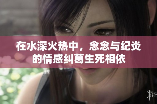 在水深火热中，念念与纪炎的情感纠葛生死相依