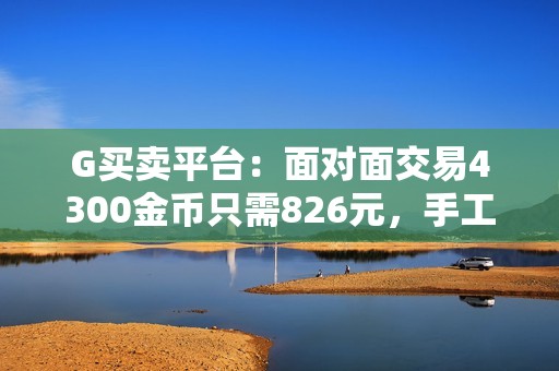 G买卖平台：面对面交易4300金币只需826元，手工打造真心之选