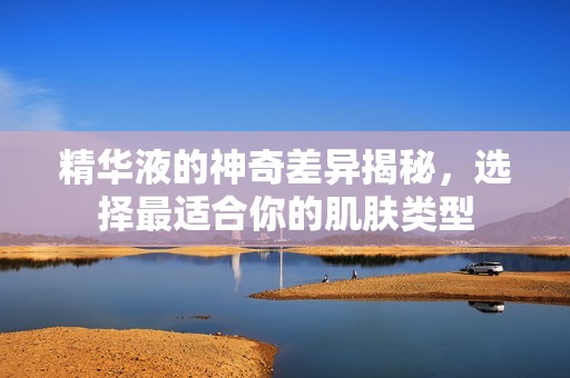精华液的神奇差异揭秘，选择最适合你的肌肤类型