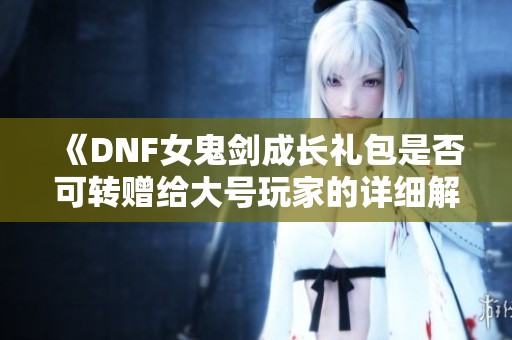 《DNF女鬼剑成长礼包是否可转赠给大号玩家的详细解析》