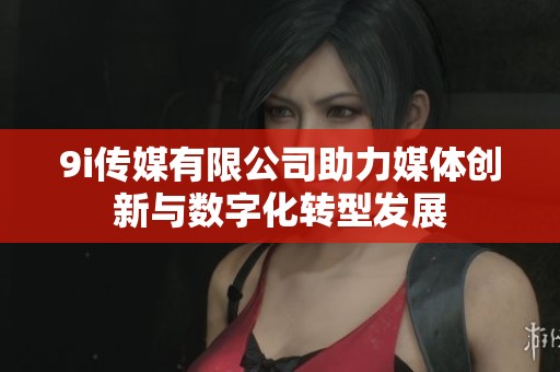 9i传媒有限公司助力媒体创新与数字化转型发展