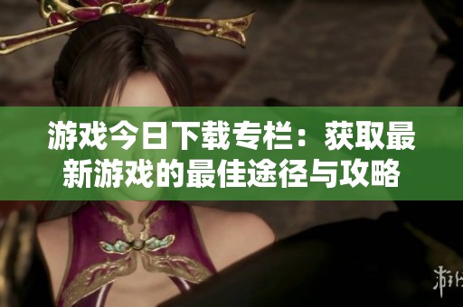游戏今日下载专栏：获取最新游戏的最佳途径与攻略