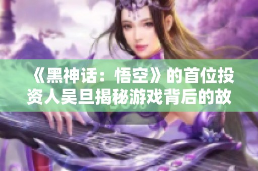 《黑神话：悟空》的首位投资人吴旦揭秘游戏背后的故事与未来愿景