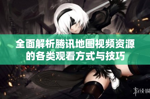 全面解析腾讯地图视频资源的各类观看方式与技巧