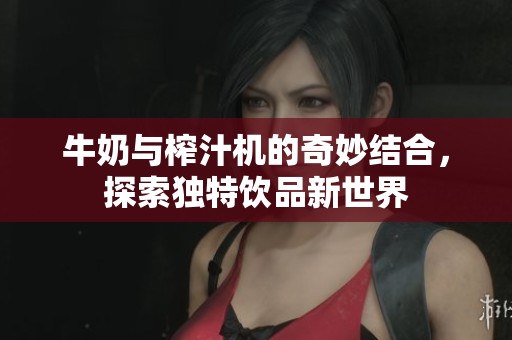 牛奶与榨汁机的奇妙结合，探索独特饮品新世界