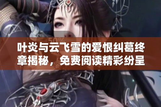 叶炎与云飞雪的爱恨纠葛终章揭秘，免费阅读精彩纷呈