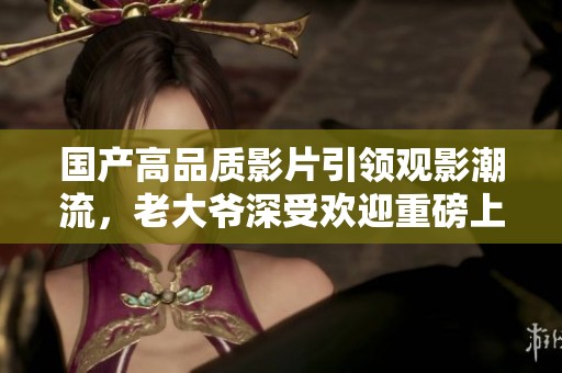 国产高品质影片引领观影潮流，老大爷深受欢迎重磅上线