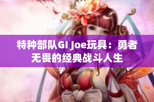 特种部队GI Joe玩具：勇者无畏的经典战斗人生