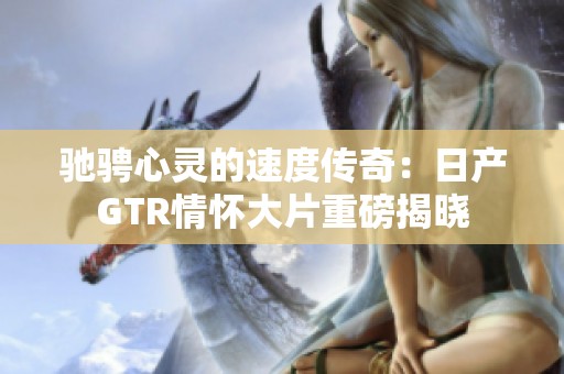 驰骋心灵的速度传奇：日产GTR情怀大片重磅揭晓