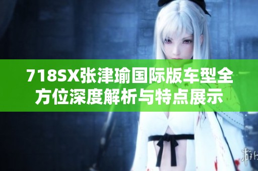 718SX张津瑜国际版车型全方位深度解析与特点展示
