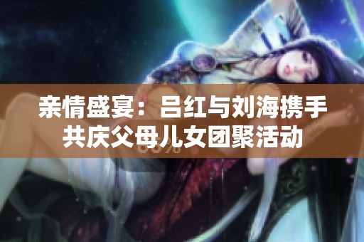 亲情盛宴：吕红与刘海携手共庆父母儿女团聚活动