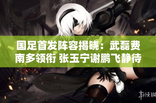 国足首发阵容揭晓：武磊费南多领衔 张玉宁谢鹏飞静待登场