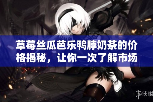 草莓丝瓜芭乐鸭脖奶茶的价格揭秘，让你一次了解市场行情