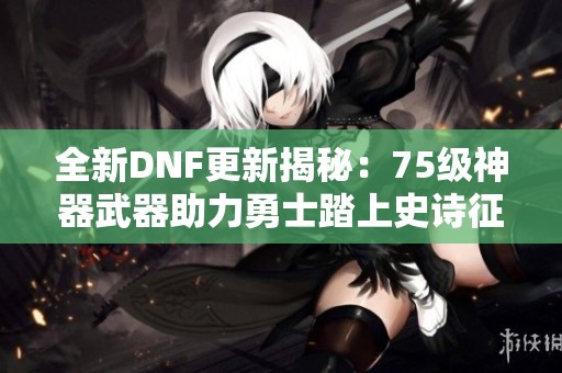 全新DNF更新揭秘：75级神器武器助力勇士踏上史诗征程