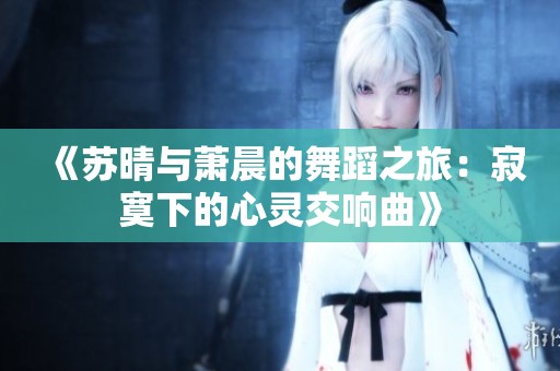 《苏晴与萧晨的舞蹈之旅：寂寞下的心灵交响曲》