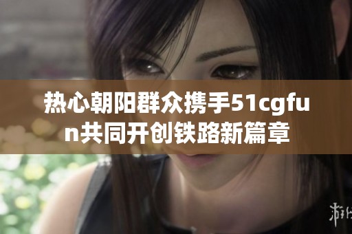 热心朝阳群众携手51cgfun共同开创铁路新篇章