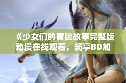 《少女们的冒险故事完整版动漫在线观看，畅享BD加长版》