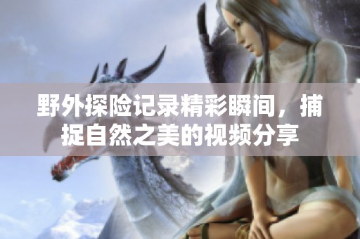 野外探险记录精彩瞬间，捕捉自然之美的视频分享