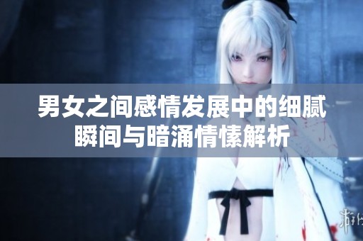 男女之间感情发展中的细腻瞬间与暗涌情愫解析
