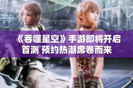 《吞噬星空》手游即将开启首测 预约热潮席卷而来