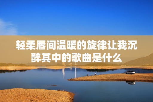 轻柔唇间温暖的旋律让我沉醉其中的歌曲是什么