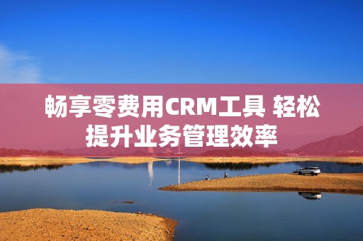 畅享零费用CRM工具 轻松提升业务管理效率