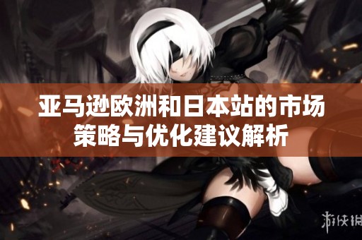 亚马逊欧洲和日本站的市场策略与优化建议解析