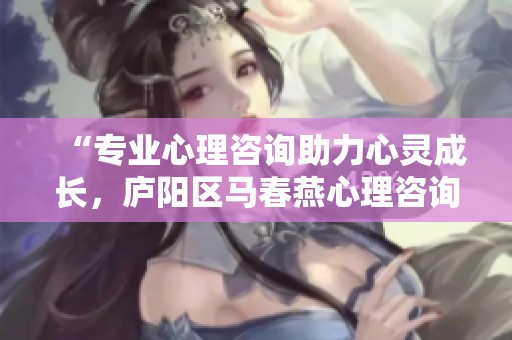 “专业心理咨询助力心灵成长，庐阳区马春燕心理咨询中心欢迎您”