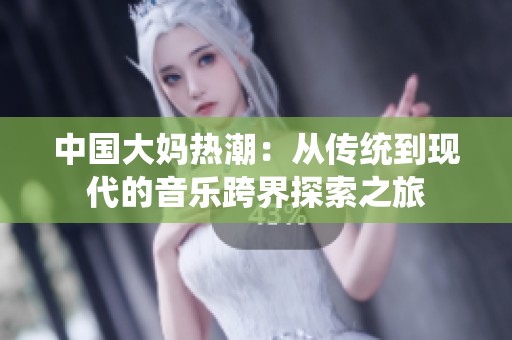 中国大妈热潮：从传统到现代的音乐跨界探索之旅
