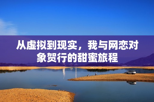 从虚拟到现实，我与网恋对象贺行的甜蜜旅程