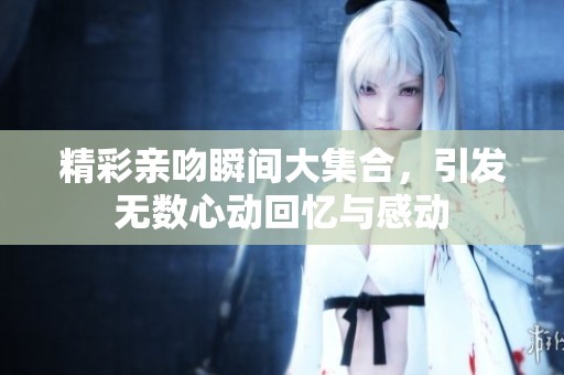 精彩亲吻瞬间大集合，引发无数心动回忆与感动