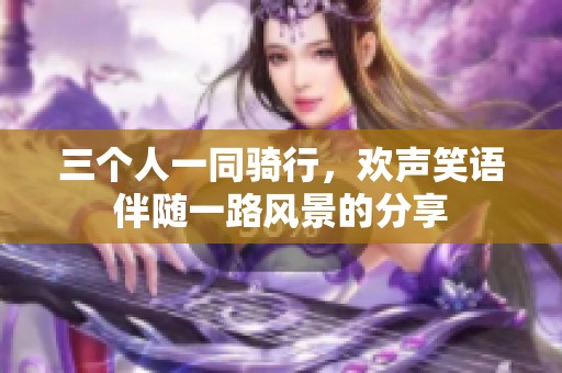 三个人一同骑行，欢声笑语伴随一路风景的分享