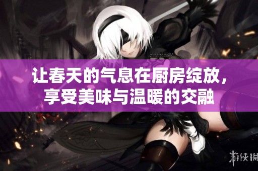 让春天的气息在厨房绽放，享受美味与温暖的交融
