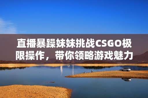 直播暴躁妹妹挑战CSGO极限操作，带你领略游戏魅力！