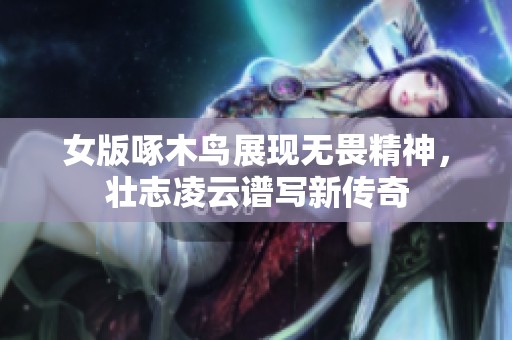 女版啄木鸟展现无畏精神，壮志凌云谱写新传奇