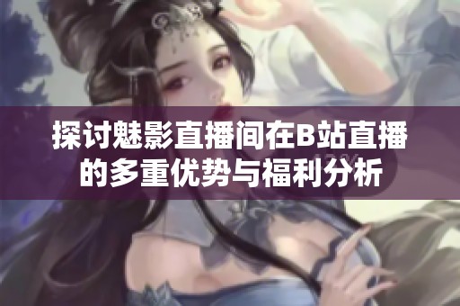 探讨魅影直播间在B站直播的多重优势与福利分析