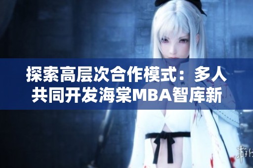 探索高层次合作模式：多人共同开发海棠MBA智库新资源