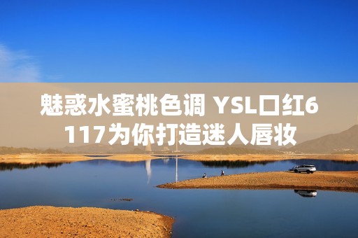 魅惑水蜜桃色调 YSL口红6117为你打造迷人唇妆
