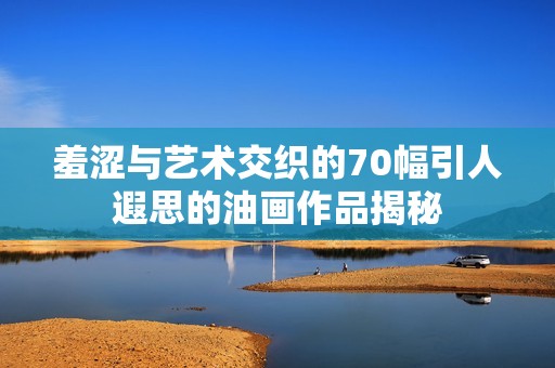 羞涩与艺术交织的70幅引人遐思的油画作品揭秘