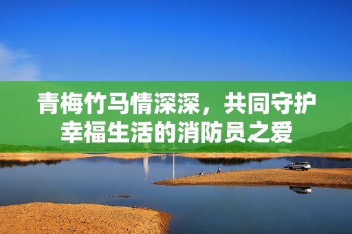 青梅竹马情深深，共同守护幸福生活的消防员之爱