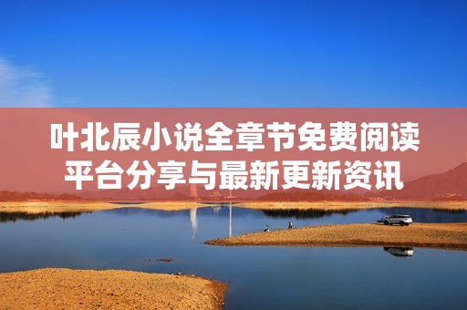 叶北辰小说全章节免费阅读平台分享与最新更新资讯