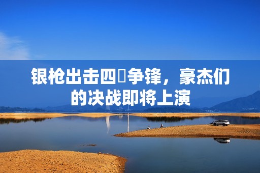 银枪出击四毌争锋，豪杰们的决战即将上演