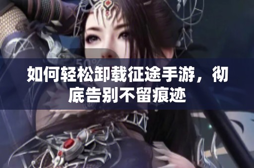 如何轻松卸载征途手游，彻底告别不留痕迹