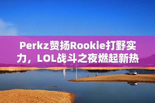 Perkz赞扬Rookie打野实力，LOL战斗之夜燃起新热潮