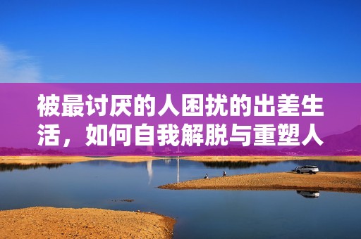 被最讨厌的人困扰的出差生活，如何自我解脱与重塑人际关系