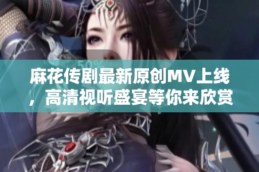 麻花传剧最新原创MV上线，高清视听盛宴等你来欣赏