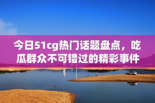 今日51cg热门话题盘点，吃瓜群众不可错过的精彩事件揭秘