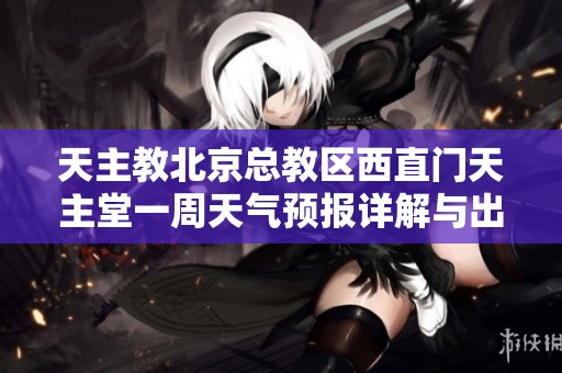 天主教北京总教区西直门天主堂一周天气预报详解与出行建议