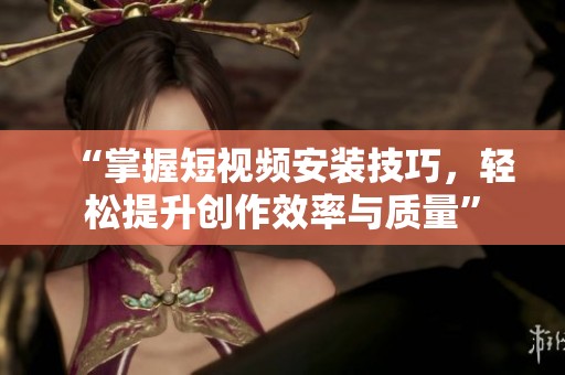 “掌握短视频安装技巧，轻松提升创作效率与质量”