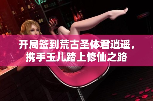 开局签到荒古圣体君逍遥，携手玉儿踏上修仙之路